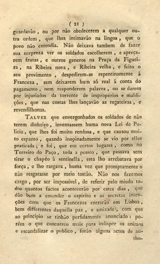 (2 1 )
guardavão , ou por não obedecerem a qualquer ou-
tra ordem , que lhes intimavâo na lingoa , que o
povo não entendia. Não deixava também de fazer
sua surpreza ver os soldados escolherem , e apreça-
rem frutas , e outros generos na Praça da Figuei-
ra , na Ribeira nova , e Ribeira velha , e feito o
seu provimento , despedirem-se repentinamente á
Franceza , sem deixarem hum só real á conta do
pagamento , nem responderem palavra , 011 se darem
por injuriados da torrente de impropérios e maldi-
ções , que nas costas lhes lançavão as regateiras , e
revendilhonas.
T A L V E Z que envergonhados os soldados de não
terem dinheiro , inventassem huma nova Lei de Po-
licia, que lhes foi muito rendosa, e que causou mui-
to espanto , quando inopinadamente se vio por elles
praticada ; e foi , que em certos lugares , como no
Terreiro do Paço , toda a pessoa , que passava sem
tirar o chapéo á sentinella , esta lho arrebatava por
força , e lho rasgava , huma vez que promptamente o
não resgatasse por meio tostão. Não nos fazemos
cargo , por ser impossivel, de referir pelo miúdo to-
dos quantos factos acontecerão por estes dias , que
dão bem a entender o espirito e as secretas inten-
ções com que os Francezes entrarão em Lisboa,
bem differentes daquella paz , e amizade-, com que
ao principio se tinhão perfidamente anunciado : po-
rém o que concorreu mais para indispor os ânimos
e escandalizar o publico , forão alguns actos de au-
tho-
 