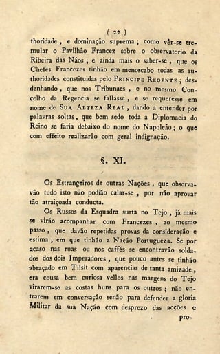 ( 22,)
thoridade , c dominação suprema; como vêr-se tre-
mular o Pavilhão Francez sobre o observatório da
Ribeira das Náos ; e ainda mais o saber-se , que os
Chefes Francezes tinhão em menoscabo todas as au-
thoridades constituídas pelo PRÍNCIPE REÇENTE ; des-
denhando , que nos Tribunaes , e no mesmo Con-
celho da Regencia se fallasse , e se requeresse em
nome de SUA ALTEZA REAL , dando a entender por
palavras soltas, que bem sedo toda a Diplomacia do
Reino se faria debaixo do nome do Napoleão; o que
com effeito realizarão com geral indignação.
Ç. X I .
/
Os Estrangeiros de outras Nações , que observa-
vão tudo isto não podião calar-se , por não aprovar
tão atraiçoada conducta.
Os Russos da Esquadra surta no T e j o , já mais
se virão acompanhar com Francezes , ao mesmo
passo , que davão repetidas provas da consideração e
estima , em que tinhão a Nação Portugueza. Se por
acaso nas ruas ou nos caffés se encontravão solda-
dos dos dois Imperadores , que pouco antes se tinhão
abraçado em Tilsit com aparências de tanta amizade,
era cousa bem curiosa vellos nas margens do T e j o
virarem-se as costas huns para os outros ; não en-
trarem em conversação senão para defender a gloria
Militar da sua Nação com desprezo das acções e
pro-
 