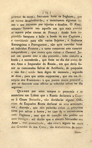 ( )
proezas da outra; louvarem huns os Inglezes, que
os outros desacreditavão ; e terminarem algumas ve-
zes o seu encontro por injurias e desafios. O Almi-
mirante' Synavin era aquelle em que mais aversão
se notava pelas cousas de França : dando hum es-
plendido banquete e baile a bordo da sua Capitana ,
e convidando para elle vários Sujeitos , e Senhoras
Estrangeiras e Portuguezas , não quiz convidar hum
só individuo Francez ; e tanto conservou este caracter
independente , que nunca quiz visitar o General Ju-
not em quanto este o não prevenio , indo visitallo a
bordo ; e succedendo , que fosse no dia dos annos de
seu Amo o Imperador da Rússia , em que devia fa-
zer as costumadas Salvas de Artilheria, de proposito
o não fez sendo bem digno de memoria , segundo
se disse , para que senão suppozesse , que era em ob-
zequio dos Francezes : o que parece muito provável ,
por se fazerem com effeito as referidas salvas no dia
seguinte.
QUANDO por estes tempos se presumia e se
anunciava em Lisboa que a Rússia declarava a Guer-
ra á Gram Bretanha, não duvidavão alguns Offi-
ciaes da Esquadra Russa declarar os seus sentimen-
tos , dizendo , que não poderião evitar os primeiros
tiros por salvar a honra , no caso dç se encontrarem
com Inglezes , mas que de coração não podião ser
seus inimigos : até diziâo que o sincero Alexandre seu
Amo , mal aconselhado , não estava seguro no meio
dos Grandes da sua Corte , tão descontentes de seme-
lhan-
 
