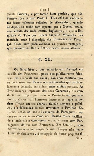 í 2 4 )
lhante Guerra , e por tomar hum partido , que tão.
funesto fora já para Paulo I. Taes erão os sentimen-
tos destes valerosos soldados de Alexandre , quando
ao depois se soube com espanto que a Guerra estava
com effeito declarada contra Inglaterra , e que a Es-
quadra do T e j o por ordem daquelle Monarcha era
mandada estar á disposição dos Francezes em Portu-
gal. Cada hum pôde vaticinar as grandes vantagens,
que podçrão resultar á França destes novos alliados.
§ . X I I .
Os Espanhóes , que entrarão em Portugal em
auxilio dos Francezes , posto que publicamente falas-
sem em abono da sua causa , não erão comtudo mui-
to contrarios aos Russos nos sentimentos que particu-
larmente deixavão transpirar entre muitas pessoas. As
Proclamações impressas dos seus Generaes , e a con-
ducta das Tropas por todas as Provincias em que pas-
sarão , são os mais honrozos documentos , que se po-
dem allegar em seu abono : tiverão sempre a politi-
ca , e a delicadeza de não arvorarem o Pavilhão Es-
panhol senão ao lado e á esquerda do Portuguez : no-
tava-se nelles assim como nos Russos maior facilida-
de e tendencia a 'conviverem e arrancharem com Por-
tuguezes do q-ie com Francezes. Em Setúbal , aon-
de rezidio o maior corpo de suas Tropas não houve
huma só desavença, á excepção de huma' pequena ri-
xa ,
 