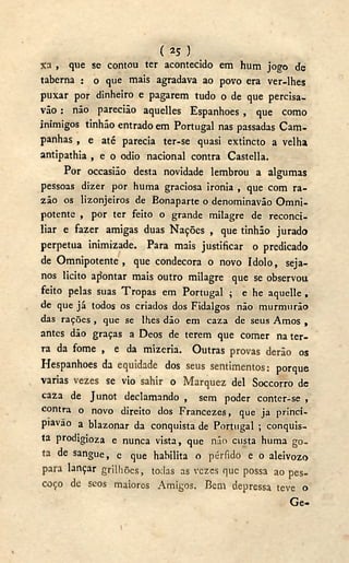 ( 25 J
%a , que se contou ter acontecido em hum jogo de
taberna : o que mais agradava ao povo era ver-lhes
puxar por dinheiro e pagarem tudo o de que percisa-
vão : não parecião aquelles Espanhoes , que como
inimigos tinhão entrado em Portugal nas passadas Cam-
panhas , e até parecia ter-se quasi extincto a velha
antipathia , e o odio nacional contra Castella.
Por occasiâo desta novidade lembrou a algumas
pessoas dizer por huma graciosa ironia , que com ra-
zão os lizonjeiros de Bonaparte o denominavão Omni-
potente , por ter feito o grande milagre de reconci-
liar e fazer amigas duas Nações , que tinhão jurado
perpetua inimizade. Para mais justificar o predicado
de Omnipotente, que condecora o novo ídolo, seja-
nos licito apontar mais outro milagre que se observou
feito pelas suas Tropas em Portugal ; e he aquelle ,
de que já todos os criados dos Fidalgos não murmurão
das rações , que se lhes dão em caza de seus Amos ,
antes dão graças a Deos de terem que comer na ter-
ra da fome , e da mizeria. Outras provas derão os
Hespanhoes da equidade dos seus sentimentos: porque
varias vezes se vio sahir o Marquez dei Soccorro de
caza de J unot declamando , sem poder conter-se ,
contra o novo direito dos Francezes, que ja princi-
piavao a blazonar da conquista de Portugal ; conquis-
ta prodigioza e nunca vista, que não custa huma go-
ta de sangue, c que habilita o pérfido e o aleivozo
para lançar grilhões, todas as vezes que possa ao pes-
coço de seos maiores Amigos. Bem depressa teve o
G e -
i
 