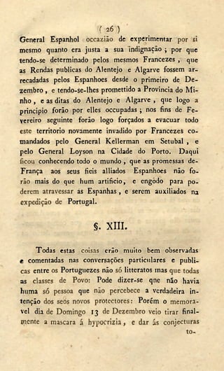 ( 2 6 )
General Espanhol occazião dc experimentar por si
mesmo quanto era justa a sua indignação ; por que
tendo-se determinado pelos mesmos Francezes , que
as Rendas publicas do Alentejo e Algarve fossem ar-
recadadas pelos Espanhoes desde o primeiro de D e -
zembro , e tendo-se-lhes promettido a Provinda do Mi-
nho , e as ditas do Alentejo e Algarve , que logo a
principio forão por elles occupadas ; nos fins de Fe-
vereiro seguinte forão logo forçados a evacuar todo
este territorio novamente invadido por Francezes co-
mandados pelo General Kellerman cm Setúbal , e
pelo General Loyson na Cidade do Porto. Daqui
ficou conhecendo todo o mundo , que as promessas de-
França aos seus fieis alliados Espanhoes não fo-
rão mais do que hum artificio, e engodo para po-
derem atravessar as Espanhas , e serem auxiliados na
expedição de Portugal.
§. X I I I .
Todas estas coisas erão muito bem observadas
e comentadas nas conversações particulares e publi-
cas entre os Portuguezes não só litteratos mas que todas
as classes de Povo: Pode dizer-se qne não havia
huma só pessoa que não percebece a verdadeira in-
tenção dos seòs novos protectores: Porém o memorá-
vel dia de Domingo 13 de Dezembro veio tirar final-
mente a mascara á hypocrizia, e dar ás conjecturas
to-
 