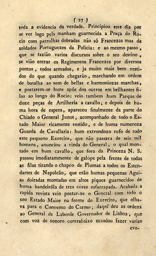 f 27.)
toda a evidencia da verdade. Principiou este dia por
se ver logo pela manham guarnecida a Praça do Ro-
cio com patrulhas dobradas não só Francezas mas de
soldados Portuguezes da Policia: e ao mesmo passo ,
que se tazião vários discursos sobre o seo destino ,
se vião entrar os Regimentos Francezes por diversos
pontos , todos armados, e ja muito mais bem vesti-
dos do que quando chegarão , marchando em ordem
de batalha ao som de bellas e harmoniozas marchas,
e postarem-se huns após dos outros em brilhantes fi-
las ao longo do Rocio: veio também hum Parque de
doze peças de Artilheria acavallo; e depois de hu-
ma hora de espera, apareceu finalmente da parte do
Chiado o General Junot, acompanhado de todo o Es-
tado Maior ricamente vestido, e de huma numeroza
Guarda de Cavallaria: hum extrondozo rufo de todo
este pequeno Exercito, que não passava de seis mil
homens , anunciou a vinda do General , o qual mon-
tado em hum cavallo, que fora da Princeza N . S.
passou imediatammente de galope pela frente de todas
as filas tirando o chapco de Plumas a todos os Esten-
dartes de Napoleão, que erão humas pequenas Águi-
as doiradas montadas em altos piques guarnecidos de
huma bandeiróla de tres cores esfarrapada. Acabada a
rápida revista veio postar-se o General com todo o
seo Estado Maior na frente do Exercito, que olha-
va para o Convento do Carmo; daqni" deu as ordens
ao General de Laborde Governador de Lisboa , que
com voz de sonoro contrabaixo mandou fazer varias
evo-
 