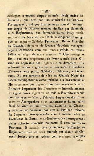 ( 28 )
evoluções a poucos corpos os mais disciplinados do
Exercito, que nem por isso admiravão os Officiaes
Portuguezes ; até que finalmente ao som de numero-
2os corpos de Musica mandou desfilar por diante de
si os Regimentos, que formando huma Praça vazia
escutarão da boca de seo Chefe a eloquente harenga
que se segue = Soldados Francezes , Bravo Exercito
da Gironda , da parte do Grande Napoleão vos agra-
deço a constancia com que tendes sofrido os traba-
balhos e fadigas da nossa marcha. O Ceo protege o
fim , que nos propozemos de livrar a mais bella Ci-
dade da oppressão dos Inglezes e da dezordem : fi-
nalmente temos a gloria de ver arvorada a Bandeira
Franceza neste porto. Soldados, Officiaes, e Gene-
raes, Eu sou contente de vós: eo Grande Napoleão
saberá recompensar o vosso trabalho e a boa conducta.
He necessário que digamos por tres vezes = Viva o
Primeiro Imperador dos Francezes = Immediatamente
se seguio huma algazarra de todo o Exercito dizendo
por tres vezes = Viva o Primeiro Imperador dos Fran-
cezes =rAcompanhou estas acclamações huma salva
Real de vinte e hum tiros no Castello da Cidade,
a onde se vio tremular nos ares o Pavilhão tricolor
do Império: corresponderão com a mesma salva as
Fortalezas da Barra, e as Embarcações Portuguezas,
qe se achavão arvoradas no porto já com guarnição
Franceza. E acabada esta ceremonia, desfilando os
Regimentos para os seus quartéis por diante do G e -
neral Junot , este se retirou com o mesmo acompa-
nha-
 