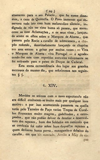 ( 2 9 )
nhamento para o seu Palacio, que he como disse-
mos, a caza d<? Quintella. O Povo immenso que ob-
servava tudo isto com hum melancólico silencio, in-
dignado de não ter visto huma só pessoa, que mere,
cesse as suas Aclamações, e os seus vivas, lançan-
do acazo os olhos sobre o Marquez de A l o m a , que
passava pelo Rocio a cavallo de sobrecasaca , e cha-
péo redondo, desatinadamente lançando os chapéos
aos ares entrou a gritar por muitas vezes : = Viva
o Marquez de Aloma : viva Portugal = e agrade-
cendo-lhe este com repetidas cortezias velozmente se
foi retirando para o pateo do Duque de Cadaval.
Esta scena extraordinaria deu lugar aos grandes
succesyos do mesmo dia, que referiremos nos seguin-
tes § §.
X I V .
Movidos os ânimos com o novo espectáculo não
era difficil exaltarem-se muito mais por qualquer leve
motivo: e por isso acontecendo passarem na quella
tarde pelo Terreiro do Paço varias Tropas de Cavai-
los Francezes muito magros, gadelhudos, e estro-
peados , que não podião deixar de desafiar a desenvol-
tura dos rapazes, hum dos Soldados em camizola que
os conduzia foi cahir sobre hum daquelbs rapazes a
quem deslocou huma perna , esmagando-o debaixo do
cavallo, em que hia montado. Acodio a May do ra-
paz
 