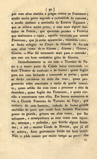 ( 3 o )
paz com altos alaridos e pragas contra os Francezes ;;
acodio muita gente segundo a curiosidade do costume,
e acodio também a sentinella da Estatua Equestre ,
que se achava muito perto, e com mais alguns Sol-
dados da Policia, que querendo prender o Francez
que maltratava o rapaz , aquelle socorrido por outros
Francezes , que já então apparecião , resistindo todos ,
se forão refugiar no Corpo da Guarda da Arcada
com alias voses de = Alarme , Alarme ; Guerre,
Guerre. = Não foi necessário mais para se entender ,
que este era hum verdadeiro grito de Guerra.
Immediatamente se vio todo o Terreiro do Pa-
ço e a maior parte da Cidade baixa convertida em
hum Theatro de confusão e de horror : quaes fugião
para sua casa fechando e trancando as portas ; quaes
se davão encontros no meio das ruas ; quaes per-
guntavão todos assustados a razão da quelle tumul-
to ; quaes sahião das suas casas a procurar o sitio da
desordem ; quaes fugião dos Francezes, e quaes cor-
iião a encontrarse com elles. Em breves momentos se
vio a Guarda Franceza do Terreiro do Paço , que
contava de cem homens, rodeada de huma grande
multidão de povo qvie vendo hom Soldado Nocturno
prezo na guarda, gritava em altas vozes, que lho
soltassem , e acompanhava as suas vozes com injuri-
as , ameaças, e pedradas, que ferirão alguns Solda-
dos ; e até u mesmo Conde de Novion, que já ali
se achava, ficou gravemente ferido em hum braço.
Não se pôde resistir por muito tempo ao povo: não
só
 