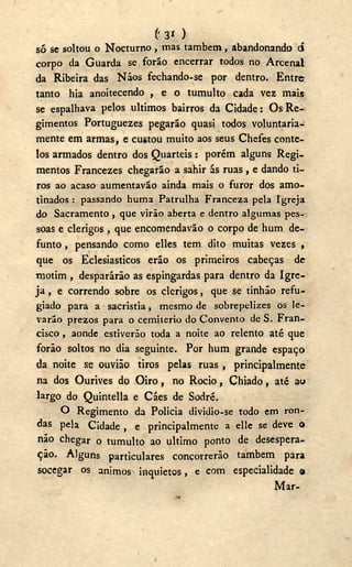 ('31 )
só se soltou o Nocturno , mas também, abandonando cí
corpo da Guarda se forão encerrar todos no Arcenal
da Ribeira das Náos fechando-se por dentro. Entre
tanto hia anoitecendo , e o tumulto cada vez mais
se espalhava pelos últimos bairros da Cidade: Os Re-
gimentos Portuguezes pegarão quasi todos voluntaria-
mente em armas, e custou muito aos seus Chefes conte-
los armados dentro dos Quartéis: porém alguns Regi-
mentos Francezes chegarão a sahir ás ruas, e dando ti-
ros ao acaso aumentavão ainda mais o furor dos amo-
tinados : passando huma Patrulha Franceza pela Igreja
do Sacramento , que virão aberta e dentro algumas pes-
soas e clérigos , que encomendavão o corpo de hum de-
funto , pensando como elles tem dito muitas vezes ,
que os Eclesiásticos erão os primeiros cabeças de
motim , desparárão as espingardas para dentro da Igre-
ja , e correndo sobre os clérigos, que se tinhão refu-
giado para a sacristia, mesmo de sobrepelizes os le-
varão prezos para o cemiterio do Convento de S. Fran-
cisco , aonde estiverão toda a noite ao relento até que
forão soltos no dia seguinte. Por hum grande espaço
da noite se ouvião tiros pelas ruas , principalmente
na dos Ourives do O i r o , no Rocio, Chiado, até au
largo do Quintella e Cáes de Sodré.
O Regimento da Policia dividio-se todo em ron-
das pela Cidade , e principalmente a elle se deve o
não chegar o tumulto ao ultimo ponto de desespera-
ção. Alguns particulares concorrerão também para
socegar os ânimos inquietos, e com especialidade o
Mar-
 
