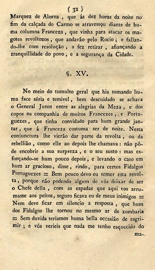 ( 3 2 )
Marquez de Alorna , que ás dez horas da noite no'
fim da calçada do Carmo se atravessçu diante de hu-
ma columna Franceza , que vinha para atacar os ma-
gotes revoltozos, que andavão pelo Rocio ; e fallan-
do-lhe com resolução , a fez retirar , afiançando a
tranquillidade do povo, e a segurança da Cidade..
X V .
N o meio do tumulto geral que hia tomando liu-
ma face séria e temivel, bem descuidado se achava
o General Junot entre as alegrias da Meza , e dos
copos na companhia de muitos Francezes , e Portu-
guezes, que tinha convidado para hum grande jan-
tar , que á Franceza costuma ser de noite. Nesta
coniunctura lhe vierão dar parte da revolta , ou da
rebellião , como elle ao depois lhe chamava : não pô-
de encobrir a sua surpreza , e o seu susto : mas es-
forçando-se hum pouco depois, e levando o caso em
hum ar gracioso, disse , rindo, para certos Fidalgos
Portuguezes s Bem pouco devo eu temer esta revol-
ta , porque não podendo algum de vós deixar de ser
o Chefe delia , com as espadas que aqui vos arru-
masse aos peitos, seguro ficava eu de meus inimigos s
N e m deve ficar em silencio a resposta , que hum
dos Fidalgos lhe tornou no mesmo ar de zombaria-
ES Sem duvida teriamos huma bella occasião de esgri-
mir ; e vós verieis que nada me tenho esquecido do
ma-.
 