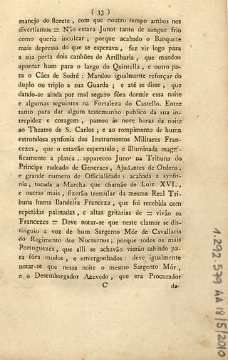 f 33 )
manejo do florete , com que noutro tempo ambos nos
divertíamos s N'io estava Junot tanto de sangue frio
como queria inculcar ; porque acabado o Banquete
mais depressa do que se esperava , fez vir logo para
a sua porta dois canhões de Artilharia , que mandou
apontar hum para o largo do Quintella , e outro pa^-
ra o Cáes de Sodré : Mandou igualmente reforçar dò
duplo ou triplo a sua Guarda ; e até se disse , que
dando-se ainda por mal seguro fôra dormir essa noite
e algumas seguintes na Fortaleza do Castello. Entre
tanto para dar algum testemunho publico da sua in-
trepidez e coragem , passou ás nove horas da noite
ao Theatro de S. Carlos ; e ao rompimento de huma
estrondosa synfonia dos Instrumentos Militares Fran-
cezes, que o estavão esperando, e ¡Iluminada magni-
ficamente a platea appareceo Juno»' na Tribuna do
Principe rodeado de Generaes, Ajudantes de Ordens,
e grande numero de Ofiicialidade : acabada a synfo-
nia , tocada a Marcha que chamão de Luiz X V I . ,
e outras mais , fizeráo tremular da mesma Real T r i -
buna huma Bandeira Fíanceza , que foi recebida com
repetidas palmadas , e altas gritarias de = vivão os
Francezes ~ Deve notar-se que neste clamor se dis-
tinguió a voz de hum Sargento M ó r de Cavallaria
do Regimento dos Nocturnos ;, porque todos os mais
Portuguezes , que alli se achavão vierão sahindo pa-
ra fóra mudos , e envergonhados : deve igualmente
notar-se que nessa noite o mesmo Sargento M ó r ,
<v o Desembargador Azevedo, que era Procurador
C d*-
 