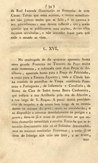 ( 34 )
da Real fazenda ¡Iluminarão as frontarias de suas
Cazas. Talvez que estes sujeitos, e. outros semelhan-
tes não gostem muito que se falle , e se escreva o
seu procedimento : mas devem reflectir , que , senão
querião que se publicassem suas acções , devião elles
mesmos occultallas , e não accender luzes para que
todo o mundo as visse.
X V I .
Na madrugada do dia quatorze apareceu huma
nova guarda Franceza no Terreiro do Paço muito
mais numeroza , e reforçada com duas Peças de Ar-
tilharia , apontada huma para a Praça do Peloirinho ,
e outra para a Estatua Eqüestre ; toda a Cidade bai-
xa rondada de patrulhas de Tropa combinada Fran-
ceza e Portugueza , de Infantaria e Cavallaria ; de
fronte do Cáes de Sodré huma Barca Canhoneira ,
que enfiava a sua Artilharia pela rua do Alecrim ,
e rua larga de S. Roque. A pezar destas providen-
cias de respeito e de terror bem longe de se intimi-
darem os ânimos do povo, mais se cscandecião , e
se dispunhão a arrostar denodadamente os perigos e a
morte; dava-se já o nome de patriotismo ao que ou-
tros chamarião temeridade e revolta. Então he que se a-
tacarão directamente não só os Soldados desarmados,
mas as mesmas sentinelas Francezas ; e então já os
tiros do Inimigo não erão aos áres , e ao ácazo ,
mas
 