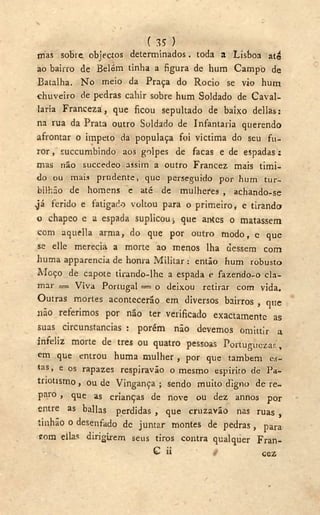 ( 35 )
mas sobre, objectos determinados. toda a Lisboa até
ao bairro de Belém tinha a figura de hum Campo de
Batalha. N o meio da Praça do Rocio se vio hum
chuveiro de pedras cahir sobre hum Soldado de Cavai-
laria Franceza, que ficou sepultado de baixo delias:
na rua da Prata outro Soldado de Infantaria querendo
afrontar o impeto da populaça foi victima do seu fu-
ror, succumbindo aos golpes de facas e de espadas:
mas não succedeo assim a outro Francez mais tími-
do ou mais prudente, que perseguido por hum tur-
bilhão de homens c até de mulheres , achando-se
,já ferido e fatigado voltou para o primeiro f e tirando
o chapeo e a espada suplicou-, que antes o matassem
com aquella arma, do que por outro modo, e que
se elle merecia a morte ao menos lha dessem com
huma apparencia de honra Militar : então hum robusto
Moço de capote tirando-lhe a espada e fazendo-o cla-
mar == Viva Portugal == o deixou retirar com vida.
Outras mortes acontecerão em diversos bairros , que
não referimos por não ter verificado exactamente as
suas circunstancias : porém não devemos omittir a
infeliz morte de tres ou quatro pessoas Portuguezas,
em que entrou huma mulher , por que também es-
tas, e os rapazes respiravão o mesmo espirito de Pa-
triotismo, ou de Vingança; sendo muito digno de re-
paro , que as crianças de nove ou dez annos por
entre as bailas perdidas , que cruzavão nas ruas s
tinhão o desenfado de juntar montes de pedras, para
cora ellas dirigirem seus tiros contra qualquer Fran-
v G ii i cez
 