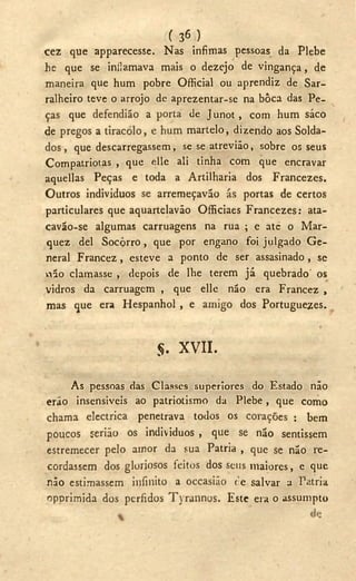 ( 36 )
cez que apparecesse. Nas ínfimas pessoas da Plebe
he que se inflamava mais o dezejo de vingança, de
maneira que hum pobre Official ou aprendiz de Sar-
ralheiro teve o arrojo de aprezentar-se na bôca das Pe-
ças que defendião a porta de Junot, com hum saco
de pregos a tiracolo, e hum martelo, dizendo aos Solda-
dos, que descarregassem, se se atrevião, sobre os seus
Compatriotas , que elle ali tinha com que encravar
aquellas Peças e toda a Artilharia dos Francezes.
Outros individuos se arremeçaváo ás portas de certos
particulares que aquartelavão Officiaes Francezes: ata-
cavão-se algumas carruagens na rua ; e ate o Mar-
quez dei Socorro, que por engano foi julgado G e -
neral Francez, esteve a ponto de ser assasinado, se
vilo clamasse , depois de lhe terem já quebrado' os
vidros da carruagem , que elle não era Francez ,
mas que era Hespanhol, e amigo dos Portuguezes.
$. X V I I .
As pessoas das Classes superiores do Estado não
erao insensíveis ao patriotismo da Plebe, que como
chama electrica penetrava todos os corações : bem
poucos seriáo os individuos , que se não sentissem
estremecer pelo amor da sua Patria , que se não re-
cordassem dos gloriosos feitos dos seus maiores, e que
não estimassem infinito a occasião re salvar a Patria
opprimida dos pérfidos Tyrannos. Este era o assumpto
 