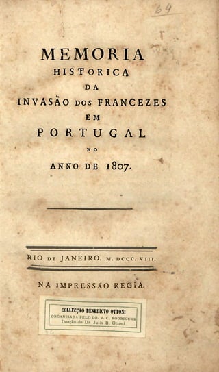 • •
M E M O R I A
H I S T Ó R I C A
D A
I N V A S Ã O D O S F R A N C E Z E S
E M
P O R T U G A L
N O
A N N O D E 1 8 0 7 .
R I O DE J A N E I R O , M.DCCC. v n r .
N A I M P R E S S Ã O R E G Í A .
COLLECÇÂO BENEDICTO 0TT0N1
ORGANISADA PELO DK. J. C. RODniOliES
D o a ç ã o do Dr. Julio B. Otioní
1
 