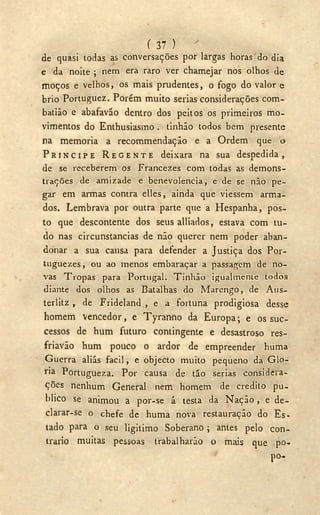 ( 37 )
de quasi todas as conversações por largas horas do dia
e da noite ; nem era raro ver chamejar nos olhos de
moços e velhos, os mais prudentes, o fogo do valor e
brio Portuguez. Porém muito serias considerações com-
batião e abafaváo dentro dos peitos os primeiros mo-
vimentos do Enthusiasmo. tinhão todos bem presente
na memoria a recommendação e a Ordem que o
P R Í N C I P E R E G E N T E deixara na sua d e s p e d i d a ,
de se receberem os Francezes com todas as demons-
trações de amizade e benevolencia, e de se não pe-
gar em armas contra elles, ainda que viessem arma-
dos. Lembrava por outra parte que a Hespanha, pos-
to que descontente dos seus alliados, estava com tu-
do nas circunstancias de não querer nem poder aban-
donar a sua causa para defender a Justiça dos Por-
tuguezes, ou ao menos embaraçar a passagem de no-
vas Tropas para Portugal. Tinhão igualmente todos
diante dos olhos as Batalhas do Marengo, de Aus-
terlitz , de Frideland , e a fortuna prodigiosa desse
homem vencedor, e Tyranno da Europa; e os suc-
cessos de hum futuro contingente e desastroso res-
friavão hum pouco o ardor de empreender huma
Guerra aliás fácil, e objecto muito pequeno da Glo-
ria Portugueza. Por causa de tão serias considera-
ções nenhum General nem homem de credito pu-
blico se animou a por-se á testa da Nação , e de-
clarar-se o chefe de huma nova restauração do Es-
tado para o seu ligitimo Soberano ; antes pelo con-
trario muitas pessoas trabalharão o mais que po.
po-.
 