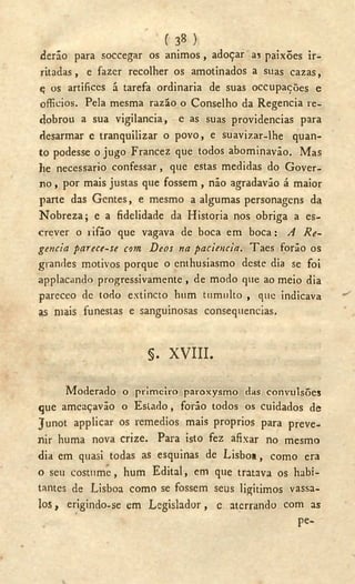 ( 3« )
deráo para soecegar os ánimos, adoçar as paixões ir-
ritadas, e fazer recolher os amotinados a suas cazas,
ç os artifices á tarefa ordinaria de suas occupações e
officios. Pela mesma razão o Conselho da Regencia re-
dobrou a sua vigilancia, e as suas providencias para
desarmar e tranquilizar o povo, e suavizar-lhe quan-
to podesse o jugo Francez que todos abominavão. Mas
lie necessário confessar, que estas medidas do Gover-
no , por mais justas que fossem , não agradavão á maior
parte das Gentes, e mesmo a algumas personagens da
Nobreza; e a fidelidade da Historia nos obriga a es-
crever o rifão que vagava de boca em boca: A Re-
gencia parece-se com Déos na paciencia. Taes foráo os
grandes motivos porque o enthusiasmo deste dia se foi
applacando progressivamente , de modo que ao meio dia
pareceo de todo extincto hum tumulto , que indicava
as mais funestas e sanguinosas consequenclas.
§. X V I I I .
Moderado o primeiro paroxysmo das convulsões
que ameaçavão o Estado, forão todos os cuidados de
Junot applicar os remedios mais proprios para preve-
nir huma nova crize. Para isto fez afixar no mesmo
dia em quasi todas as esquinas de Lisboa, como era
o seu costume, hum Edital, em que tratava os habi-
tantes de Lisboa como se fossem seus ligitimos vassa-
los , erigindo-se em Legislador, e aterrando com as
pe-
 
