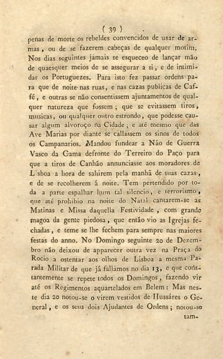 ( 39 ) -
penas de morte os rebeldes convencidos de usar de ar-
mas , ou de se fazerem cabeças de qualquer motim.
Nos dias seguintes jamais se esqueceo de lançar mão
de quaesquer meios de se assegurar a si, e de intimi-
dar os Portuguezes. Para isto fez passar ordens pa-
ra que de noite'nas ruas, e nas cazas publicas de Caf-
fé , e outras se não consentissem ajuntamentos de qual-
quer natureza que fossem ; que se evitassem tiros,
musicas, ou qualquer outro estrondo, que podcsse cau-
sar algum alvoroço na Cidade ; e até mesmo que das
A v e Marias por diante se callassem os sinos de todos
os Campanarios. Mandou fundear a Não de Guerra
Vasco da Gama defronte do Terreiro do Paço para
que a tiros de Canhão annunciasse aos moradores de
L sboa a hora de saliirem pela manhã de suas cazas ,
e de se recolherem á noite. T e m pertendido por to-
da a parte espalhar hum tal silencio, e terrorismo ,
que até prohibio na noite do Natal cantarem-se as
Matinas e Missa daquella Festividade , com grande
magoa da gente piedosa , que então vio as Igrejas fe-
chadas , e teme se lhe fechem para sempre nas maiores
festas do anno. N o Domingo seguinte 20 de Dezem-
bro não deixou de apparecer outra vez na Praça do
Rocio a ostentar aos olhos de Lisboa a mesma Pa-
rada Militar de que já falíamos no dia 13, e que cons-
tantemente se repete todos os Domingos, fazendo vir
até os Regimentos aquartelados em Belem: Mas nes-
te dia 20 notou-se o virem vestidos de Ilussáres o G e -
neral , e os seus dois Ajudantes de Ordens; notou-se
tam-
 