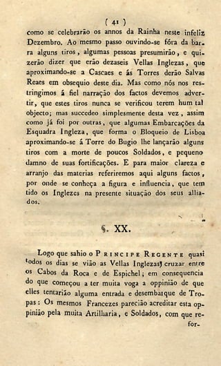 ( 4i )
como se celebrarão os annos da Rainha neste infeliz
Dezembro. A o mesmo passo ouvindo-se fóra da bar-
ra alguns tiros, algumas pessoas presumirão, e qui-
zerão dizer que erão dezaseis Vellas Inglezas, que
aproximando-se a Cascaes e ás Torres derão Salvas
Reaes em obsequio deste dia. Mas como nós nos res-
tringimos á fiel narração dos factos devemos adver-
tir, que estes tiros nunca se verificou terem hum tal
objecto; mas succedeo simplesmente desta vez , assim
como já foi por outras, que algumas Embarcações da
Esquadra Ingleza, que forma o Bloqueio de Lisboa
aproximando-se á Torre do Bugio lhe lançarão alguns
tiros com a morte de poucos Soldados, e pequeno
damno de suas fortificações. E para maior clareza e
arranjo das matérias referiremos aqui alguns factos,
por onde se conheça a figura e influencia, que tem
tido os Inglezes na presente situação dos seus allia-
dos.
N I
í.
xx<
Logo que sahio O P R I N C I P E R E G E N T E quasi
lodos os dias se vião as Vellas InglezasJ cruzar entre
os Cabos da Roca e de Espichel; em consequência
do que começou a ter muita voga a oppinião de que
elles tentariáo alguma entrada e desembaique de Tro-
pas : Os mesmos Francezes paredão acreditar esta op-
pinião pela muita Artilharia, e Soldados, com que re-
for-
 