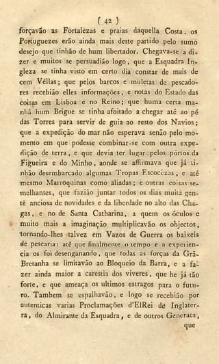 U * )
forçavão as Fortalezas e praias daquella Costa. os
Portuguezes erão ainda mais deste partido pelo sumo
desejo que tinhão de hum libertador. Chegava-se a di-
zer e muitos se persuadião logo, que a Esquadra In-
gleza se tinha visto em certo dia constar de mais de
cem Véllas; que pelos barcos e muletas de pescado-
res recebião elles informações, e notas do Estado das
coisas em Lisboa e no Reino; que huma certa ma-
nhã hum Brigue se tinha afoitado a chegar até ao pé
das Torres para servir de guia ao resto dos N a v i o s ;
que a expedição do mar não esperava senão pelo mo-
mento em que podesse combinar-se com outra expe-
dição de terra, e que devia ter lugar pelos portos da
Figueira e do Minho, aonde se afirmava que já ti-
nhão desembarcado algumas Tropas Escocezas , e até
mesmo Marroquinas como aliadas; e outras coisas se-
melhantes, que fazião juntar todos os dias muita gen-
tè anciosa de novidades e da liberdade no alto das Cha-
gas, e no de Santa Catharina, a quem os óculos e
muito mais a imaginação multiplicavão os objectos,
tornando-lhes talvez em Vazos de Guerra os baixeis
de pescaria: até que finalmente o tempo e a experien-
cia os foi desenganando, que todas as forças da Grã-
Bretanha se limitavão ao Bloqueio da Barra, e a fa-
zer ainda maior a carestia dos viveres, que he já tão
forte, e que ameaça os últimos estragos para o futu-
ro. Também se espalhavão, e logo se recebião por
autenticas varias Proclamações d'EIRei de Inglater-
ra, do Almirante da Esquadra, e de outros Generaes,
que
 