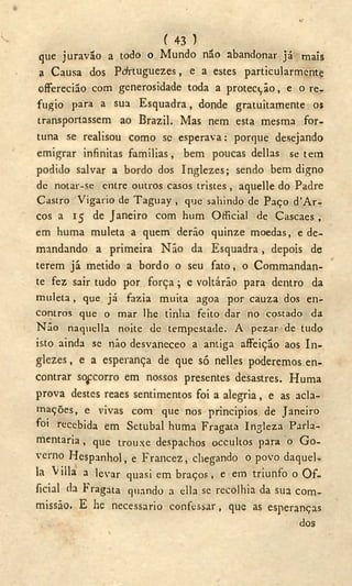o
( 43 )
que juravão a todo o Mundo não abandonar já mais
a Causa dos Pcfrtuguezes, e a estes particularmente
offerecião com generosidade toda a protecção, e o re-
fugio para a sua Esquadra, donde gratuitamente os
transportassem ao Brazil. Mas nem esta mesma for-
tuna se realisou como se esperava: porque desejando
emigrar infinitas familias, bem poucas delias se tem
podido salvar a bordo dos Inglezes; sendo bem digno
de notar-se entre outros casos tristes , aquelle do Padre
Castro Vigário de Taguay , que sahindo de Paço d'Ar-
cos a 15 de Janeiro com hum Official de Cascaes ,
em huma muleta a quem derão quinze moedas, e de-
mandando a primeira Não da Esquadra, depois de
terem já metido a bordo o seu fato, o Commandan-
te fez sair tudo por força; c voltárão para dentro da
muleta, que já fazia muita agoa por cauza dos en-
contros que o mar lhe tinha feito dar no costado da
Não naquella noite de tempestade. A pezar de tudo
isto ainda se não desvaneceo a antiga affeição aos In-
glezes , e a esperança de que só nelles poderemos en-
contrar sofcorro em nossos presentes desastres. Huma
prova destes reaes sentimentos foi a alegria, e as acla-
mações, e vivas com que nos principios de Janeiro
foi recebida em Setúbal huma Fragata Ingleza Parla-
mentaria , que trouxe despachos occultos para o G o -
verno Hespanhol, e Francez, chegando o povo daquel-
la Villa a levar quasi em braços, e em triunfo o O f -
ficial da Fragata quando a ella se recolhia da sua com-
missão. E hc necessário confessar, que as esperanças
dos
 