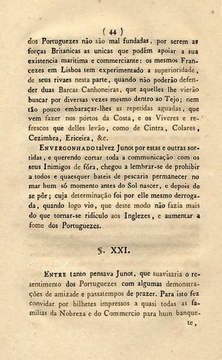 ( 44 )
dos Portuguezes não são mal fundadas, por serem a9
forças Britanicas as únicas que podüm apoiar a sua
existencia maritima e commerciante: os mesmos Fran-
cezes em Lisboa tem experimentado a superioridade,
de seus rivaes nesta parte, quando não poderão defen-
der duas Barcas Canhoneiras, que aquelles lhe vierão
buscar por diversas vezes mesmo dentro ao Tejo; nem
tão pouco embaraçar-lhes as repetidas aguadas, que
vem fazer nos portos da Costa, e os Viveres e re-
frescos que delles levão, como de Cintra, Colares,
Cezimbra, Ericeira, &C.
ENVERGONHADO talvez Junot por estas e outras sor-
tidas , e querendo cortar toda a communicação com os
seus Inimigos de fóra, chegou a lembrar-se de prohibir
a todos e quaesquer bateis de pescaria permanecer no
mar hum só momento antes do Sol nascer, e depois de
se pôr; cuja determinação foi por elle mesmo derroga-
da , quando logo vio, que deste modo não fazia mais
do que tornar-se ridículo aos Inglezes, e aumentar a
fome dos Portuguezes.
X X I .
ENTRE tanto pensava Junot, que suavisaria o re-
sentímento dos Portuguezes com algumas demonstra-
ções de amizade e passatempos de prazer. Para isto fez
convidar por bilhetes impressos a quasi todas as fa-
mílias da Nobreza e do Commercio para hum banque-
t e ,
I
 