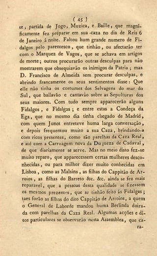 ( 45 )
t e , partida de Jogo, Muzica, e Baille, que magni-
ficamente fez preparar em sua -caza no dia de Reis 6
de Janeiro á noite. Faltou hum grande numero de Fi-
dalgos pelo parentesco , que tinhão , ou afectarão ter
com o Marquez de Vagos, que se achava em artigos
de morte; outros procurarão outras desculpas para não
mostrarem que obsequiavão os inimigos da Patria ; mas
D . Francisco de Almeida sem procurar desculpas, e
abrindo francamente os seus sentimentos disse : Que
elle não tinha os costumes dos Selvagens do mar do
S u l , que bailavão e cantavão sobre as Sepulturas dos
seus maiores. Com tudo sempre apparecerão alguns
Fidalgos , e Fidalgas ; e entre estas a Condeça da
E g a , que no mesmo dia tinha chegado de Madrid,
com quem Junot entreteve huma larga conversação,
e depois frequentou muito a sua C a z a , brindando-a
com ricos presentes, como são parelhas da Caza Real,
e até com a Carruagem nova da Du jueza de Cadaval ,
de que diariamente se serve. Mas no meio disto fez-se
muito reparo, que apparecessem certas mulheres desco-
nhecidas , ou para milhor dizer muito conhecidas em
i Lisboa , como as Malsins, as filhas do Cappitão de A r -
roios , as filhas do Barreto &c. &c. ainda se fez mais
reparavel, que a pessoas desta qualidade se fizessem
os mesmos prezentcs, que se tinhão feito ás Fidalgas;
taes forão as filhas do dito Cappitão de Arroios, a quem
o General de Laborde mandou huma Berlinda doira-
da com parelhas da Caza Real. Algumas acções e di-
tos particulares se observarão nesta Assemblea, que ca-
ra-
 