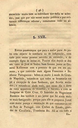 ( 4 6 )
racterizão muito bem os indivíduos que hella se acha-
rão , mas que por não" serem muito publicas e por evi-
tarmos differenças odiozas , remettemos tudo ao si-
lencio.
s . X X I I .
ESTES passatempos que para a maior parte do po-
vo erão objecto de zombaria ou de indignação , com
tudo para certas pessoas servirão de estimulo , e de
exemplo digno de imitar-se. Poucos dias depois se deo
cm cazá de José de Seabra hum famoso jantar ao G e -
neral Kellerman com o pretexto de que era seu pa-
rente , a que assistirão mais alguns Francezes e Se-
nhoras Portuguezas: bebeo-se muito á saúde do Gran-
de Napoleão, notando-se que todos se levantarão em
pé á excepção de duas Senhoras, que ficarão senta-
das ; e notando-se ainda mais, que nesse dia o dono
da caza appareceo de chinellas, e barrete, e com as
Insígnias de Grão Cruz. O Sobrinho do Negociante
Bandeira deo também o seu jantar que foi ainda mui--
to mais famigerado: porque para elle se preparou Junot
com maior pompa e ostentação do que costumaváo ter
os Reis de Portugal, com Coches de Estado, guar-
das de Cavallaria, Trombetas &c. Ali se vio todo o
Es-
 