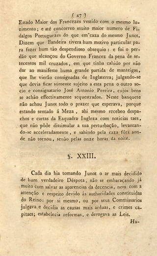 ( 47 )
Estado Maior dos Francezes vestido com o mesmo lu-
zimento; e até concorreo muito maior numero de Fi-
dalgos Portuguezes do que eirTcaza do mesmo Junot.
Dizem que Bandeira tivera hum motivo particular pa-
ra fazer hum tão despendioso obsequio : e foi o per-
dão que alcançou do Governo Francez da pena de se-
tecentos mil cruzados, em que tinha cahido por não
dar ao manifesto huma grande partida de manteigas,
que lhe vierão consignadas de Inglaterra; julgando-se
que devia ficar somente sujeito a esta pena o outro so-
cio e consignatário José Antonio Pereira, cujos bens
se achão efectivamente sequestrados. Neste banquete
não achou Junot todo o prazer que esperava, porque
estando sentado á Meza , ahi mesmo recebeo despa-
chos e cartas da Esquadra- Ingleza com noticias taes,
que não pôde dissimular a sua perturbação, levantan-
do-se acceleradamente , e sahindo pela caza fóra aon-
de não tornou, senão pelas onze horas da noite.
§. X X I I I .
Cada dia hia tomando Junot o ar mais decidido
de hum verdadeiro Déspota, não se embaraçando já
muito com salvar as aparências da decencia, nem com a
attenção e respeito devido ás authoridades constituídas
do Reino: por si mesmo, ou por seus Commissarios
julgava e decidia as causas mais arduas, e crimes ca-
pitaes; estabelecia reformas, e derogava as Leis.
Hu-
 