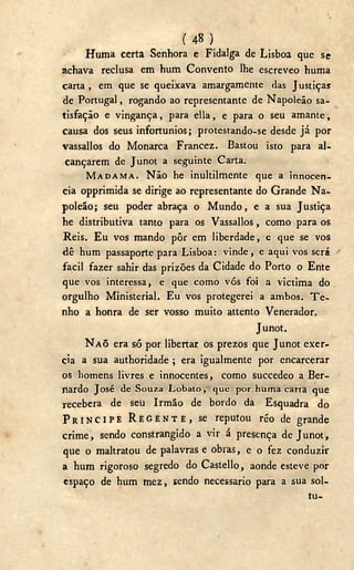 ( 48 )
Huma certa Senhora e Fidalga de Lisboa que se
achava reclusa em hum Convento lhe escreveo huma
carta , em que se queixava amargamente das Justiças
de Portugal, rogando ao representante de Napoleão sa-
tisfação e vingança, para ella, e para o seu amante,
causa dos seus infortúnios; protestando-se desde já por
vassallos do Monarca Francez. Bastou isto para al-
cançarem de Junot a seguinte Carta.
MADAMA. Não he inultilmente que a innocen-
cia opprimida se dirige ao representante do Grande N a -
poleão; seu poder abraça o Mundo, e a sua Justiça
he distributiva tanto para os Vassallos, como para os
Reis. Eu vos mando pôr em liberdade, e que se vos
dê hum passaporte para Lisboa: vinde, e aqui vos será
fácil fazer sahir das prizões da Cidade do Porto o Ente
que vos interessa, e que como vós foi a victima do
orgulho Ministerial. Eu vos protegerei a ambos. T e -
nho a honra de ser vosso muito attento Venerador.
Junot.
NAÕ era só por libertar os prezos que Junot exer-
cia a sua authoridade ; era igualmente por encarcerar
os homens livres e innocentes, como succedeo a Ber-
nardo José de Souza Lobato, que por huma carta que
recebera de seu Irmão de bordo da Esquadra do
P R Í N C I P E R E G E N T E , se reputou réo de grande
crime, sendo constrangido a vir á presença de Junot,
que o maltratou de palavras e obras, e o fez conduzir
a hum rigoroso segredo do Castello, aonde esteve por
espaço de hum mez, sendo necessário para a sua sol-
tu-
 