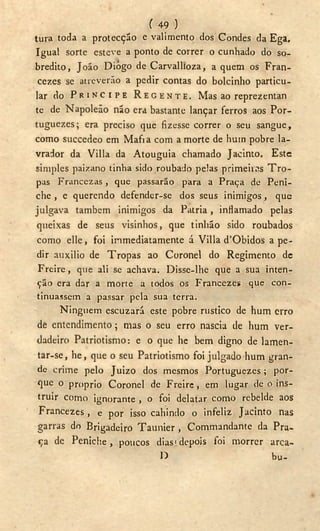 ( 49 )
tura toda a protecção e valimento dos Condes da Ega,
Igual sorte esteve a ponto de correr o cunhado do so-
bredito, João Diogo de Carvallioza, a quem os Fran-
ceses se atreverão a pedir contas do bolcinho particu-
lar d o P R Í N C I P E R E G E N T E . M a s ao r e p r e z e n t a n
te de Napoleão não era bastante lançar ferros aos Por-
tuguezes; era preciso que fizesse correr o seu sangue,
como succedeo em Mafra com a morte de hum pobre la-
vrador da Villa da Atouguia chamado Jacinto. Este
simples paizano tinha sido roubado pelas primeiras T r o -
pas Francezas , que passarão para a Praça de Peni-
che , e querendo defender-se dos seus inimigos, que
julgava também inimigos da Patria, inflamado pelas
queixas de seus visinhos, que tinlião sido roubados
como elle, foi inmediatamente á Villa d'Obidos a pe-
dir auxilio de Tropas ao Coronel do Regimento de
Freire, que ali se achava. Disse-lhe que a sua inten-
ção era dar a morte a todos os Francezes que con-
tinuassem a passar pela sua terra.
Ninguém escuzará este pobre rústico de hum erro
de entendimento; mas o seu erro nascia de hum ver-
dadeiro Patriotismo: e o que he bem digno de lamen-
tar-se, he, que o seu Patriotismo foi julgado hum gran-
de crime pelo Juizo dos mesmos Portuguezes; por-
que o proprio Coronel de Freire, em lugar de o ins-
truir como ignorante , o foi delatar como rebelde aos
Francezes, e por isso cahindo o infeliz Jacinto nas
garras do Brigadeiro Taunier , Commandante da Pra-
ça de Peniche, poucos dias!depois foi morrer arca-
D bu-
 