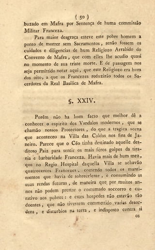 ( 5 o )
buzado em Mafra por Sentença de huma commissão
Militar Franceza.
Para maior desgraça esteve este pobre homem a
ponto de morrer sem Sacramentos, senão fossem os
cuidados e diligencias de hum Religiozo Arrabido do
Convento de Mafra, que com elles lhe acudio quasi
no momento de sua triste morte. E de passagem nos
seja permittido notar aqui, que este Religiozo era hum
dos oito, a que os Francezes reduzirão todos os Sa-
cerdotes da Real Basílica de Mafra.
§ . X X I V .
Porém não ha hum facto que melhor dê a
conhecer o espirito dos Vandalos modernos , que se
chamão nossos Protectores , do que a tragica scena
que aconteceo na Villa das Caldas nos fins de Ja-
neiro. Parece que o Céo tinha destinado aquelle des-
ditoso Paiz para sentir os mais feros golpes da tira-
nia e barbaridade Franceza. H a v i a mais de hum m e z ,
que no Régio Hospital daquella Villa se a chavão
quatrocentos Francezes , comendo todos os manti-
mentos que havia de sobrecelente , e consumindo as
suas rendas futuras , de maneira que, por muitos an-
nos não podem prestar o costumado soccorro e cu-
rativo aos pobres : e estes hospedes não estavío tão
doentes, que não tivessem commettido varias desor-
dens , e distúrbios na terra , e indisposto contra si
os
 