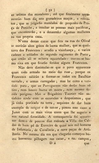 ( 5» ) ,
os ânimos dos moradores ; até que finalmente appa-
recerão hum diat sete granadeiros moços , e robus-
tos , que se julgarão mandados de proposito da Pra-
ça de Peniche , a insultar as pessoas mais pacificas ,
que encontravão , e a desatender algumas mulheres
na sua própria caza,
N'uma destas cazas que fica na rua do Olival
se ouvirão altos gritos de liuma mulher, que se quei-
xava dos Francezes : acudio a visinhança , e vários
cadetes e soldados do segundo regimento do Porto ,
que então ali se aehava aquartelado: travou-se hu-
ma rixa em que ficarão feridos alguns Francezes.
Não deve dissimular-se que o povo appareceo
quasi todo armado no meio das ruas r porque os
Francezes sahirão a formar-se todos em Batalhão
cerrado , e armas carregadas ; mas he certo e ver--
dade pura , que os Portuguezes não derão hum só
tiro , nem houve hurna só morte , nem mesmo fe-
rida perigosa. Mas o Brigadeiro Taunier não sa-
tisfeito ainda com as extorsões e despotismos , que
já tinha praticado na terra, sequiozo de dar hum
exemplo de sangue e de tenor , pintou este cazo a
Junot com as mais vivas cores que lhe sugerio a
sua natural ferocidade. A consequência foi appare-
cer dentvo de poucos dias rodeada a Villa das Cal-
das de hum pé de Exercito de quasi seis mil homens
de Infantaria, de Cavallaria , e nove peças de Arti-
lharia. N o mesmo dia em que chegarão começou hu-
ma horrorosa pilhagem nas cazas, e nos campos t
D ii que
 