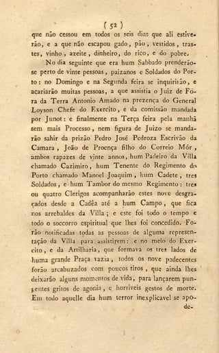 T 5 2 )
qtie não cessou em todos os seis dias que ali estive-
rão, e a que não escapou gado, pão, vestidos, tras-
tes, vinho, azeite, dinheiro, do rico, e do pobre.
N o dia seguinte que era hum Sabbado prenderão-
se perto de vinte pessoas, paizanos e Soldados do Por-
to : no Domingo e na Segunda feira se inquiriião, e
acariarão muitas pessoas, a que assistia o Juiz de Fo-
ra da Terra Antonio Amado na prezença do General
Loyson Chefe do Exercito, e da comissão mandada
por Junot: e finalmente na Terça feira pela manhã
sem mais Processo, nem figura de Juizo se manda-
rão sahir da prizão Pedro José Pedroza Escrivão da
Camara , João de Proença filho do Correio Mór ,
ambos rapazes de vinte annos, hum Padeiro da Villa
chamado Cazimiro, hum Tenente do Regimento do
Porto chamado Manoel Joaquim , hum Cadete , tres
Soldados , e hum Tambor do mesmo Regimento : tres
ou quatro Clérigos acompanharão estes nove desgra-
çados desde a Cadêa até a hum Campo, que fica
nos arrebaldes da Villa ; e este foi todo o tempo c
todo o soccorro espiritual que lhes foi concedido, Fo-
rão notificadas todas as pessoas de alguma represen-
tação da Villa para assistirem: e no meio do Exer-
cito , e da Artilharia, que formava os tres lados de
huma grande Praça vazia , todos os nove padecentes
forão arcabuzados com poucos tiros , que ainda lhes
deixarão alguns momentos de vida, para lançarem pun-
gentes gritos de agonia , e horríveis gestos de morte.
Em todo aquelle dia hum terror inexplicável se apo-
de-
 