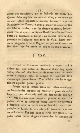 ( 53 )
derou dos moradores, que se fecharão em caza. N a
» - . .
Quarta feira seguinte no mesmo sitio, e no meio do
mesmo bellico apparato se mandou formar o segundo
Regimento do Porto , e com a maior infamia se lhe
despirão as Fardas, e se lhe tirarão as armas, lançan-
do-se com desprezo as Reaes Bandeiras sobre os T a m -
bores ; e dissolvido o Corpo , na mesma hora se dis-
persarão os Soldados para fóra da Villa. Deste mo-
do se vingarão de hum Regimento que na Guerra do
Rossillion lhes fez sentir os golpes da sua bravura.
§. X X V .
COMO os Francezes continuão a esgotar até o
ultimo real que sintão no Hospital desta desgraçada
Villa, não está ella livre de vir reprezentar por mais
vezes a mesma scena de sangue por qualquer leve
motivo que possa dar-se. Com eíFeito isto he o que
temem aquellas pobres gentes.
Porém não se temem tanto em Lisboa semelhan-
tes barbaridades capazes de revoltar o povo daquella
Capital , que ainda não está tão despovoada que não
meta respeito aos seus proprios oppresores, que não
pódem deixar de significar luima espccie de surpreza
e desgosto todas as vezes que se lhes diz , que a po-
pulação de Lisboa he avaliada pelo baixo em seiscen-
tas mil almas. Por isso elles se virão obrigados a não
poder tomar huma vingança exemplar do tumulto dc
 