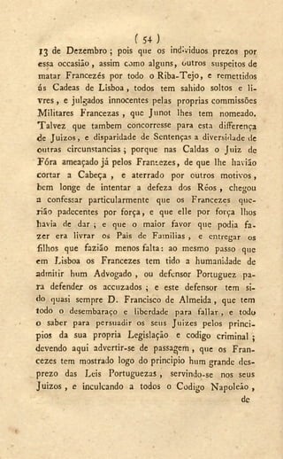 ( 5 4 )
13 de Dezembro ; pois que os individuos prezos por
essa occasiáo, assim como alguns, outros suspeitos de
matar Francezés por todo o Riba-Tejo, e remettidos
ás Cadeas de Lisboa , todos tem sabido soltos e li-
vres , e julgados innocentes pelas próprias commissões
Militares Francezas , que Junot lhes tem nomeado.
Talvez que também concorresse para esta difFerença
de JUÍZOS, e disparidade de Sentenças a diversidade de
outras circunstancias ; porque nas Caldas o Juiz de
Fóra ameaçado já pelos Frantezes, deque lhe havião
cortar a Cabeça , e aterrado por outros motivos,
bem longe de intentar a defeza dos Réos , chegou
a confessar particularmente que os Francezes que-
rião padecentes por força, e que elle por força lhos
havia de dar ; e que o maior favor que podia fa-
zer era livrar os Pais de Familias , e entregar os
filhos que fazião menos falta: ao mesmo passo que
em Lisboa os Francezes tem tido a humanidade de
admitir hum Advogado , ou defensor Portuguez pa-
ra defender os accuzados ; e este defensor tem si-
do quasi sempre D . Francisco de Almeida, que tem
todo o desembaraço e liberdade para fallar, e todo
o saber para persuadir os seus Juizes pelos princi-
pios da sua própria Legislação e codigo criminal ;
devendo aqui advertir-se de passagem , que os Fran-
cezes tem mostrado logo do principio hum grande des-
prezo das Leis Portuguezas , servindo-se nos seus
Juízos , e inculcando a todos o Codigo Napoleão ,
dc
 