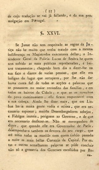 f 55 )
de cuja tradução se vai já fallando , e da sua pro-
mulgação em Pcfrtugal. o
$. XXVI.
Se Junot não tem respeitado as regras da Ju -
tiça não he muito que tenha tratado com a mesma
indiferença os Magistrados executores delias; o In-
tendente Geral da Policia Lucas de Seabra he quem
tem sofrido as mais publicas reprehensões, e bai-
xos tratamentos ; chegando hum dia a dizer-lhe na
sua face e diante de varias pessoas , que elle era
indigno do lugar que occupava , por lhe não dar
huma conta fiel de todas as acções e palavras que
se passassem no maior recondito das familias , e em
todos os bairros da Cidade ; e que se os tumultos
do povo continuassem , elle ficava responsável com
a sua cabeça. Ainda lhe disse mais , que cm Lis-
boa havia muita gente vadia e ociosa , que era ne-
cessário espionar ; muitõs Desembargadores sobejos ,
e Fidalgos inúteis , perigosos ao Governo , e de que
era necessário desfazer-se. N ã o se envergonhou de
dizer , que quando elle era Governador de Paris ,
desempenhava também os deveres do seu cargo , que
até sabia todas as manhãs com quem tinhão passado
a noite as mais bellas Cortezãs da Capital. Por es-
tas e outras semelhantes palavras se pôde concluir
não só a grosseria dos Generaes escolhidos por Bo-
na-
 