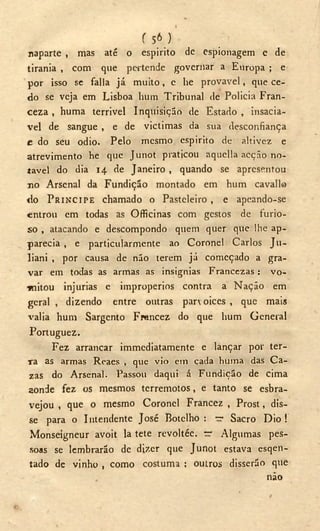 f 5 6 )
naparte , mas até o espirito de espionagem e de
tirania , com que pertende governar a Europa ; e
por isso se falia já muito, c he provável, que ce-
do se veja em Lisboa hum Tribunal de Policia Fran-
ceza , huma terrivel Inquisição de Estado, insaciá-
vel de sangue , e de victimas da sua desconfiança
e do seu odio. Pelo mesmo espirito de altivez e
atrevimento he que Junot praticou aquella acção no-
tável do dia 14 de Janeiro , quando se apresentou
110 Arsenal da Fundição montado em hum cavallo
do PRÍNCIPE chamado o Pasteleiro , e apeando-se
entrou em todas as Officinas com gestos de furio-
so , atacando e descompondo quem quer que lhe ap-
parecia , e particularmente ao Coronel Carlos Ju-
liani , por causa de não terem já começado a gra-
var em todas as armas as insignias Francczas : vo-
mitou injurias e impropérios contra a Nação em
geral , dizendo entre outras parvoíces , que mais
valia hum Sargento Frencez do que hum General
Portuguez.
Fez arrancar immediatamente e lançar por ter-
ra as armas Reaes , que vio em cada huma das Ca-
zas do Arsenal. Passou daqui á Fundição de cima
aonde fez os mesmos terremotos, e tanto se esbra-
vejou , que o mesmo Coronel Francez , Prost, dis-
se para o Intendente José Botelho : — Sacro Dio !
Monseigneur avoit la tete revoltée. ~ Algumas pes-
soas se lembrarão de dizer que Junot estava esqen-
tado de vinho , como costuma : outros disserão que
não
 