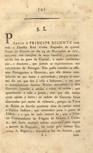( 3 )
§ . I .
PA R T I O O P R I N C I P E R E G E N T E com
toda> a Familia Real n'uma Esquadra de .quinze
Vasos de Guerra no dia 29 de Novembro de iP.o?,
deixando nos corações de seus vassallos , principal-
mente nos do povo da Capital , a maior consterna-
ção , e desalento , que jamais se experimentou nas
calamidades de Portugal. Não podia consolar os afíli-
ctos Portuguezes o Governo, que elle deixou esta-
belecido de seu nome e authoridade ; porque no mes-
mo dia em que deo á véla o Soberano , e em que
o acompanharão dezoito Navios mercantes , o dito
Governo impedio a sahida a todos os outros , que
aparelhavão a toda a pressa , mas que não tinhão
ainda sahido a barra : as ordens do Governo forão
executadas por meios de violencia , porque da Torre
de Belém se fizerão quatorze tiros de canhão sobre
a Galera Indiano , que retrocedeo para o porto de
Lisboa: e o que he mais notável he , que o IIlus-
tre Commandante da Fragata de Guerra a Carlo-
ta , que havia recebido ordens expressas* para seguir
a derrota da Esquadra , foi retido pelo mesmo G o -
verno da Regencia , dizendo-se-lhe no Arsenal , que
A ii nem
 