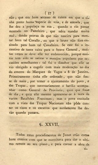 ( 57 )
não ; que era hum accesso de colera em que o ti-
nha posto huma "especie de vsia, e de assoada, que
lhe deu a populaça na rua , quando o vio passar
montado no Pasteleiro , que sabia mandar muito
mal , dando provas de que não nascera para mon-
tar hura tal Cavallo , ou que o bruto não fora en-
sinado para hum tal Cavalleiro. Se este foi o in-
centivo de tanta raiva para o bravo General , mui-
tas vezes se deve elle ter embravecido, porque mui-
tas tem sido as satiras e motejos populares por oc-
casiões semelhantes : tal foi o dissabor que elle se
vio obrigado a engolir com mais moderação no dia
do enterro do Marquez de Vagos a 8 de Janeiro.
Primeiramente tinha elle ordenado , que não fos-
se de noite , por temer o ajuntamento do povo , e
das Tropas , que necessariamente o havião acompa-
nhar como General da Provincia; quiz que fosse
de dia , e quiz elle mesmo apresentar-se á testa de
varios Batalhões Francezes ; mas o povo excitado
com a vista das Tropas Nacionaes não pôde con-
ter os rizos e os escarros que surdamente lhe de-
rão quando passava.
X X V I I .
Todos estes procedimentos de Junot erão com©
huns ensaios com que se exercitava para dar o ulti-
mo remate ao seu plano , e para coroar a obra da
ti-
 
