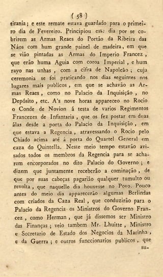 ( 58 )
tirania; e este remate estava guardado para o primei-
ro dia de Fevereiro. Principiou est-J dia por se co-
brirem as Armas Reaes do Portão da Ribeira das
Náos com hum grande painel de madeira, em que
se vião pintadas as Armas do Império Francez ,
que erão huma Águia com coroa Imperial , e hum
rayo nas unhas , com a cifra de Napoleão ; cuja
ceremonia se foi praticando nos dias seguintes nos
lugares mais públicos , em que se achavão as Ar-
mas Reaes , como no Palacio da Inquisição , no
Depósito , etc. A's nove horas appareceo no Rocio
o Conde de Novion á testa de vários Regimentos
Francezes de Infantaria , que os fez postar em duas
álas desde a porta do Palacio da Inquisição , em
que estava a Regencia , atravessando o Rocio pelo
Chiado acima até á porta do Quartel General em
caza do Quintella. Neste meio tempo estavão avi-
sados todos os membros da Regencia para se acha-
rem encorporados no dito Palacio do Governo ; e
dizem que juntamente receberão a cominação , de
que por suas cabeças pagarião qualquer tumulto ou
revolta , que naquelle dia houvesse no Povo. Pouco
antes do meio dia apparecerão algumas Berlindas
com criados da Caza Real , que conduzirão para o
Palacio da Regencia os Ministros do Governo Fran-
cez , como Herman , que já dissemos ser Ministro
das Finanças ; veio também Mr. Lhuitte , Ministro
e Secretario de Estado dos Negocios da Marinha ,
e da Guerra ; e outros funccionarios públicos , que
su-
 