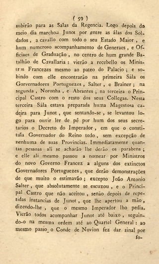 f 59 )
subirão para as Salas da Regencia. Logo depois do
meio dia marchou Junot por .entre as álas dos Sol-
dados , a cavallo com todo o seu Estado Maior , e
hum numeroso acompanhamento de Generaes , e O f -
ficiaes de Graduação , no centro de hum grande Ba-
talhão de C avaliaria : vieráo a recebello os Minis-
tras Francezes mesmo ao pateo do Palacio ; e so-
bindo com elle encontrarão na primeira Sala os
Gorvernadores Portuguezes , Salter , e Brainer ; na
segunda , Noronha , e Abrantes ; na terceira o Prin-
cipal Castro com o resto dos seus Collegas. Nesta
terceira Sala estava preparada huma Magestosa ca-
deira para Junot , que sentando-se , se levantou lo-
go para ouvir ler de pé por hum dos seus secre-
tários o Decreto do Imperador , em que o consti-
tuía Governador do Reino todo , sem excepção de
nenhuma de suas Províncias. Immediatamente quan-
tas pessoas ali se acharão lhe derão os parabéns ;
e elle ali mesmo passou a nomear por Ministros
do novo Governo Francez a alguns dos extinctos
Governadores Portuguezes, que derão demonstrações
de que muito o estimaváo ; excepto João Antonio
Salter , que absolutamente se escuzou , e o Princi-
pal Castro que não aceitou , senão depois de repe-
tidas instancias de Junot , que lhe apertou a m ã o ,
dizendo-lhe , que o mesmo Imperador lho pedia.
Vierão todos acompanhar Junot até baixo , seguin-
do-o na mesma ordem até ao Quartel General : ao
mesmo passo_ o Conde de Novion fez dar sinal por
fo-
 