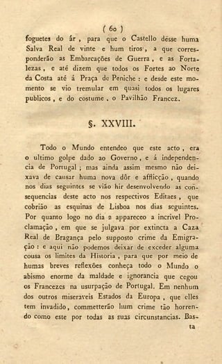 ( 6o )
foguetes do ár , para que o Castello desse huma
Salva Real de vinte e hum tiros', a que corres-
ponderão as Embarcações de Guerra , e as Forta-
lezas , e até dizem que todos os Fortes ao Norte
da Costa até á Praça de Peniche : e desde este mo-
mento se vio tremular em quasi todos os lugares
públicos , e do costume , o Pavilhão Francez.
§. X X V I I I .
Todo o Mundo entendeo que este acto , era
o ultimo golpe dado ao Governo, e á independen-
cia de Portugal ; mas ainda assim mesmo não dei-
xava de causar huma nova dôr e afflicção , quando
nos dias seguintes se vião hir desenvolvendo as con-
sequências deste acto nos respectivos Editaes , que
cobrião as esquinas de Lisboa nos dias seguintes.
Por quanto logo no dia 2 appareceo a incrivel Pro-
clamação , em que se julgava por extineta a Caza
Real de Eragança pelo supposto crime da Emigra-
ção : e aqui não podemos deixar de exceder alguma
cousa os limites da Historia , para que por meio de
humas breves reflexões conheça todo o Mundo o
abismo enorme da maldade e ignorancia que cegou
os Francezes na usurpação de Portugal. Em nenhum
dos outros miseráveis Estados da Europa , que elles
tem invadido, commetterão hum crime tão horren-
do como este por todas as suas circunstancias. Bas-
ta
 
