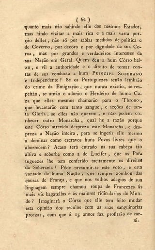 ( 6a )
quanto mais não sahindo elle dos mesmos Estados,
mas hindo vizitar a mais rica e a mais vasta por-
ção delles , não só por sabias medidas de politica e
de Governo, por decoro e por dignidade da sua C o -
roa , mas por grandes e verdadeiros interesses da
sua Nação em Geral. Quem deu a hum Corso bai-
xo , e vil a authoridade c o direito de tomar con-
t a s de sua c o n d u c t a a h u m P R Í N C I P E S O B E R A N O
e Independente ? Se os Portuguezes senão lembrão
do crime da Emigração , que nunca existio, se res-
peitão , se amão e adorão o Herdeiro de huma Ca-
za que elles mesmos chamarão para o Throno ,
que levantarão com tanto sangue , e acções de tan-
ta Gloria , se elles não querem , e não podem co-
nhecer outro Monarcha ; qual he a razão porque
este Corso atrevido despreza este Monarcha, e des-
preza a Nação inteira , para se ingerir elle mesmo
a dominar como escravos huns Povos livres que o
aborrecem ? Acaso terá entrado na sua cabeça tão
altiva e soberba como a de Lúcifer , que os Por«
tuguezes lhe tem conferido tacitamente os direitos
da Soberania í Pôde presumir-se este voto , e esta
vontade de h u m a N a ç ã o , que sempre zombou das
cousas de França, e que nos velhos adagios de sua
linguagem sempre chamou roupa de Francezes ás
mais vis bagatellas e ás maiores ridicularias do Mun-
do ? Imaginará o Corso que clle tem feito mudar
esta opinião dos séculos com as suas sanguinarias
proezas, com que á 15 annos faz profissão de car-
ni-
 
