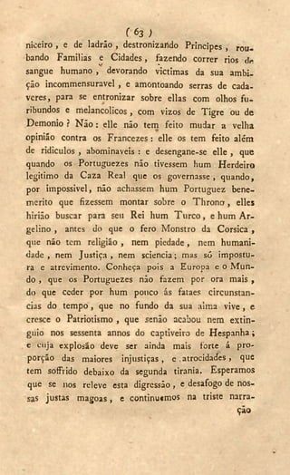 f 6 3 ;
niceiro , e de ladrão , destronizarldo Príncipes , rou-
bando Familias e Cidades, fazendo correr rios de
V -
sangue humano , devorando victimas da sua ambi-
ção incommensuravel , e amontoando serras de cada-
veres, para se entronizar sobre ellas com olhos fu-
ribundos e melancólicos, com vizos de Tigre ou de
Demonio ? Não : elle não tem feito mudar a velha
opinião contra os Francezes: elle os tem feito além
de ridiculos , abominaveis : e desengane-se elle , que
quando os Portuguezes não tivessem hum Herdeiro
legitimo da Caza Real que os governasse, quando,
por impossível, não achassem hum Portuguez bene-
merito que fizessem montar sobre o T h r o n o , elles
hirião buscar para seu Rei hum T u r c o , e hum A r -
gelino , antes do que o fero Monstro da Corsica ,
que não tem religião , nem piedade , nem humani-
dade , nem Justiça, nem sciencia; mas só impostu-
ra e atrevimento. Conheça pois a Europa e o Mun-
do , que os Portuguezes não fazem por ora mais ,
do que ceder por hum pouco ás fataes circunstan-
cias do tempo, que no fundo da sua alma vive, e
cresce o Patriotismo , que senão acabou nem extin-
guió nos sessenta annos do captiveiro de Hespanha;
e cuja explosão deve ser ainda mais forte á pro-
porção das maiores injustiças, e . atrocidades , que
tem soffrido debaixo da segunda tirania. Esperamos
que se nos releve esta digressão, e desafogo de nos-
sas justas magoas, e continutmos na triste narra-
ção
 