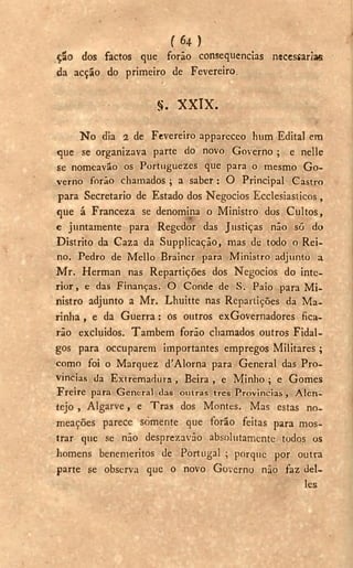 ( 6 4 )
ção dos factos que forão consequências necessaria«
da acção do primeiro de Fevereiro.
§ . X X I X .
N o dia 2 de Fevereiro apparccco lnim Edita] em
que se organizava parte do novo Governo ; e nelle
se nomeavão os Portuguezes que para o mesmo Go-
verno forão chamados ; a saber : O Principal Castro
para Secretario de Estado dos Negocios Ecclesiasticos,
que á Franceza se denomina o Ministro dos Cultos,
e juntamente para Regedor das Justiças não só do
Distrito da Caza da Supplicação, mas de todo o Rei-
no. Pedro de Mello Brainer para Ministro adjunto a
M r . Herman nas Repartições dos Negocios do inte-
rior, e das Finanças. O Conde de S. Paio para Mi-
nistro adjunto a Mr. Lhuitte nas Repartições da Ma-
rinha , e da Guerra : ós outros exGovernadores fica-
rão excluídos. Também forão chamados outros Fidal-
gos para occuparem importantes empregos Militares ;
como foi o Marquez d'Alorna para General das Pro-
víncias da Extremadura , Beira , e Minho ; e Gomes
F r e i r e para General das outras tres Províncias , A l e n -
tejo , Algarve, e Tras dos Montes. Mas estas no-
meações parece somente que forão feitas para mos-
trar que se não desprezavão absolutamente todos os
homens benemeritos de Portugal ; porque por outra
parte se observa que o novo Governo não faz del-
les
 