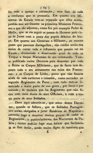 f 6s >
Ics todo o apreço e estimação , nem lhes dá toda
a confiança que se presumia. Em quanto aos Mi-
nistros de Estado tem-se reparado que elles aconi-
panhão mui servilmente os primeiros Ministros France-
zes a que são adjuntos, como fez por exemplo Pedro de
Mello, que se vio seguir os passos de Herman para ca-
za de Junot com a pasta dos papeis debaixo do bra-
ço. Em quanto aos Generaes e Militares, ao mesmo
passo que parecem distinguillos , não cuidáo senão nos
meios de cortar toda a influencia que possão ter no
Estado , diminuindo e dissolvendo quasi de todo as
Tropas e forças Nacionaes de seu commando. T e m -
se publicado vários Decretos para desarmar por todo
o Reino os Corpos Milicianos , que de facto tem de-
posto todo o seu armamento nas mãos dos France-
zes : e os Corpos de Linha , posto que não fossem
ainda de todo extinctos e cassados, como succedeo ao
segundo Regimento do Porto , com tudo tem-se li-
cenciado a maior parte de sua gente , por força e por
vontade ; de maneira que ha Regimento que não fi-
cou com meia dúzia de seus Officiaes, e com a ter-
ça parte de seus Soldados.
Deve aqui advertir-se, que antes destes Decre-
tos , quando Se fallava, que os Soldados Portugue-
ses serião obrigados a jurar Bandeiras de Napoleão ,
entrarão logo a dezertar muitas praças de todos os
Regimentos, e particularmente dos Nocturnos da Po-
licia ; outros pedirão logo suas baixas que facilmen-
te se lhes derão, sendo muito digno de memoria que
E o
 