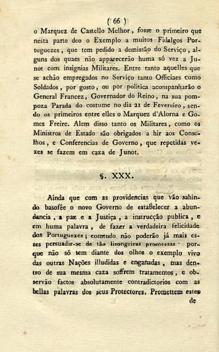 (<66 )
o Marquez de Castello Melhor, fosse o primeiro que
nesta parte deo o Exemplo a muitos Fidalgos Por-
tuguezes , que tem pedido a demissão do Serviço , al-
guns dos quaes não apparecerão huma só vez a Ju-
not com insignias Militares. Entre tanto aquellos que
se achão empregados no Serviço tanto Officiaes como
Soldados , por gosto, ou por politica acompanharão o
General Francez, Governador do Reino, na sua pom-
poza Parada do costume no dia 21 de Fevereiro , sen-
do os primeiros entre elles o Marquez d'Alorna e Go-
mes Freire. Alem disso tanto os Militares, como os
Ministros de Estado são obrigados a hir aos Conse-
lhos , e Conferencias de Governo , que repetidas ve-
zes se fazem em caza de Junot.
§ . X X X .
Ainda que com as providencias que vão sahin-
do basofêe o novo Governo de estabelecer a abun-
dancia , a paz e a Justiça , a instrucção publica , c
cm huma palavra , de fazer a verdadeira felicidade
dos Portugueses ; comtudo não poderão já mais es-
tes p e r s u a d i r - s e de tão lisongeiras promessas • por-
que não só tem diante dos olhos o exemplo vivo
das outras Nações illudidas e enganadas , mas den-
tro de sua mesma caza soffrem tratamentos, e ob-
servão factos absolutamente contradictorios com as
bellas palavras dos seus Protectores, Promettem estes
dc
 