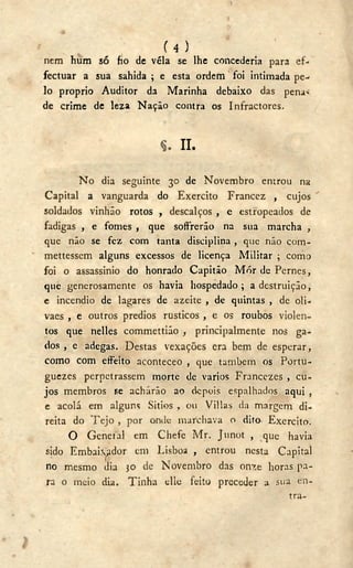 ( 4 )
nem hum só fio de véla se lhe concederia para ef-
fectuar a sua sahida ; e esta ordem foi intimada pe-
lo proprio Auditor da Marinha debaixo das pena<
de crime de leza Nação contra os Infractores.
II.
N o dia seguinte 30 de Novembro entrou na
Capital a vanguarda do Exercito Francez , cujos
soldados vinhão rotos , descalços , e estropeados de
fadigas , e fomes , que soffrerão na sua marcha ,
que não se fez com tanta disciplina , que não com-
mettessem alguns excessos de licença Militar ; como
foi o assassinio do honrado Capitão Mór de Pernes,
que generosamente os havia hospedado; a destruição,
e incendio de lagares de azeite , de quintas , de oli-
vaes , e outros predios rústicos , e os roubos violen-
tos que nelles commettião , principalmente nos ga-
dos , e adegas. Destas vexações era bem de esperar,
como com effeito aconteceo , que também os Portu-
guezcs perpetrassem morte de varios Francezes , cu-
jos membros se acharão ao depois espalhados aqui ,
e acolá em alguns Sitios , ou Villas da margem di-
reita do T e j o , por onde marchava o dito- Exercito.
O Geneial em Chefe Mr. Junot , que havia
sido Embai.ydor em Lisboa , entrou nesta Capital
no mesmo dia 30 de Novembro das onze horas pa-
ra o meio dia. Tinha elle feito preceder a sua en-
tra-
 