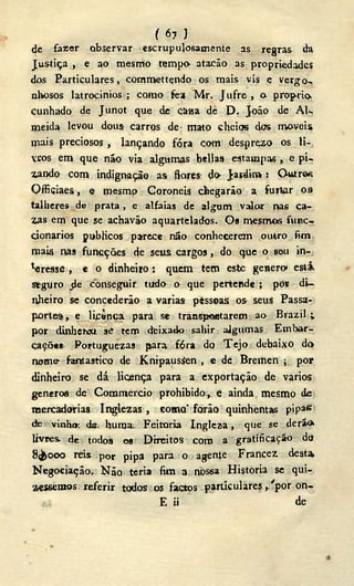 ( 6? )
de fazer observar escrupulosamente as regras da
Justiça , e ao mesmo tempo atacão as propriedades
dos Particulares, commettçndo os mais vis e vergo-,
nlwsos latrocínios ; como fea Mr. Jufre , o prop-rio
cunhado de Junot que de Càaa dé D . João de AU
meida levou dous carros de mato cheios dos moveis
mais preciosos , lançando fóra com desprezo os li-
vros em que não via algumas bellas estampas , e pi-
zando com indignação as flores do- Jaidin» ! Outros
Officiaes, e mesmo Coronéis chegarão a furtar os
talheres de prata, e alfaias de algum valor nas ca-
zas em que se achaváo aquartelados. Os mesmos fviíic-
çionarios públicos parece não conhecerem outro fim
mais nas funcções de seus cargos, do que o seu in-
gresse , e o dinheiro: quem tem este genero estâ
stguro d e conseguir tudo o que pertende ; pór di-
nheiro se concederão a varias pèssoas os seus Passa-
portes , e lipinca. para se transportarem ao Brazil i
por dinbeh» si tem deixado sahir aigumas Embar-
cações. Portuguezas para. fóra do T e j o debaixo do
nome fantástico de Knipausíen , e de Bremen ; por
dinheiro se dá licença para a exportação de vários
generoa de Commercio prohibido ,. e ainda mesmo de
mercadorias Inglezas , eoma farão quinhentas pipa«
de vinho da. huraa Feitoria Ingleza, que se de rio.
livres, de todos os Direitos com a gratificação do
8(¿>000 reis por pipa para o agente Francez desta
Negociação. Não teria fim a nos6a Historia se qui-.
zesseruos referir todos os f a c t o s particulares ,/por on-
1.: E ii de
 