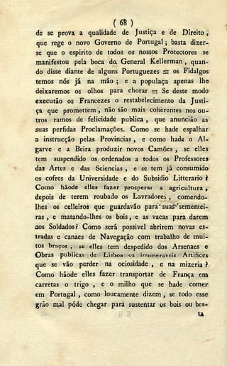 ( 6B )
de se prova a qualidade de Justiça e de Direito,
que rege o novo Governo de Portugal; basta dizer-
se que o espirito de todos os nossos Protectores se
manifestou pela boca do. General Kellerman , quan-
do disse diante de alguns Portuguezes s os Fidalgos
temos nós já na mão ; e a populaça apenas lhe
deixaremos os olhos para chorar —; Se deste modo
executão os Francezes o restabelecimento da Justi-
ça que promettem , não são mais coherentes nos ou-
tros ramos de felicidade publica , que anuncião as
suas pérfidas Proclamações. Como se hade espalhar
a instrucção pelas Provincias , e como hade o A l -
garve e a Beira produzir novos Camões , se elles
tem suspendido os ordenados a todos os Professores
das Artes e das Sciencias , e se tem já consumido
os cofres da Universidade e do Subsidio Litterario i
C o m o hãode elles fazer prosperar a agricultura ,
depois de terem roubado os Lavradores , çomendo-
lhes os celleiros que guardavão para" suas 'sementei-
ras , e matando-lhes os bois, e as vacas para darem
aos Soldados? Como será possivel abrirem novas es-
tradas e canaes de Navegação com trabalho de mui-
tos braços , se elles tem despedido dos Arsenaes e
Obras publicas de Lisboa os inumeráveis Artífices
que se vão perder na ociosidade , e na mizeria í
Como hãode elles fazer transportar de França em
carretas o trigo , e o milho que se hade comer
em Portugal , como loucamente dizem , se todo esse
grão mal pôde chegar para sustentar es bois ou bes-
U
 