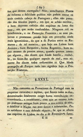 ( 69 )
tas que devem carregallo ? N ã o ; semelhantes Planos
de reforma e felicidade publica não podem entrar na
mais crédula cabeça de Portuguez ; elles não passa-
rão dos frivolos papeis , em que se achão escritos ,
e bem depressa cahirão das esquinas na lama das
ruas , em que serão confundidos. Ninguém crê na
beneficencia, e na Protecção Franceza : as suas pa-
lavras e promessas passã,o hoje em proverbio ainda
mais ignominioso, do que a fé Púnica entre os Ro-
manos ; de tal maneira, que hoje em Lisboa hum
Arrieiro , hum Barqueiro , huma Regateira , hum ra-
paz mesmo de poucos annos, quando querem amea-
çar alguém , não dizem que hãode batello , roubai-
lo , ou fazer-lhe qualquer especie de mal, mas so-
mente lhe dizem todos enfurecidos S Que hãode
protegeüo «fi Porque tudo isto significa hoje a Pro-
tecção Franceza.
S.XXXI.
N ã o contentes os Protectores de Portugal com as
pequenas extorsões e rapinas, que fazem todos os dias,
determinarão finalmente exigir huma contribuição ex-
traordinaria , e exorbitante, com que ao mesmo tem-
po podessem mitigar hum pouco a sua cubiça de oiro,
e debilitar a Nação nas suas forças e substancias. Pa-
ra satisfazer a este dobrado objecto , he que se afixou
nas esquinas de Lisboa no dia 4 de Fevereiro'o famo-
E iii so
 